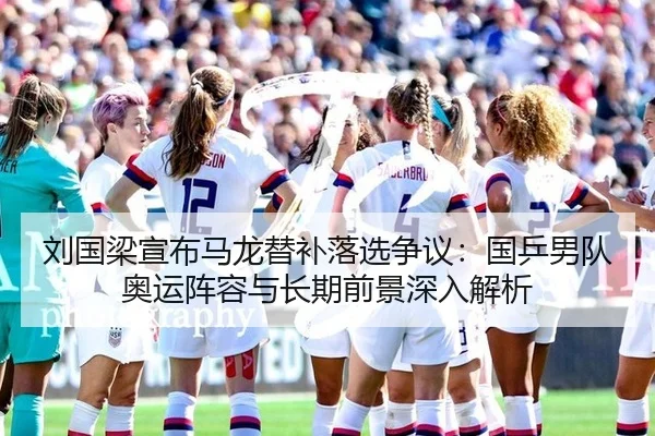 刘国梁宣布马龙替补落选争议：国乒男队奥运阵容与长期前景深入解析